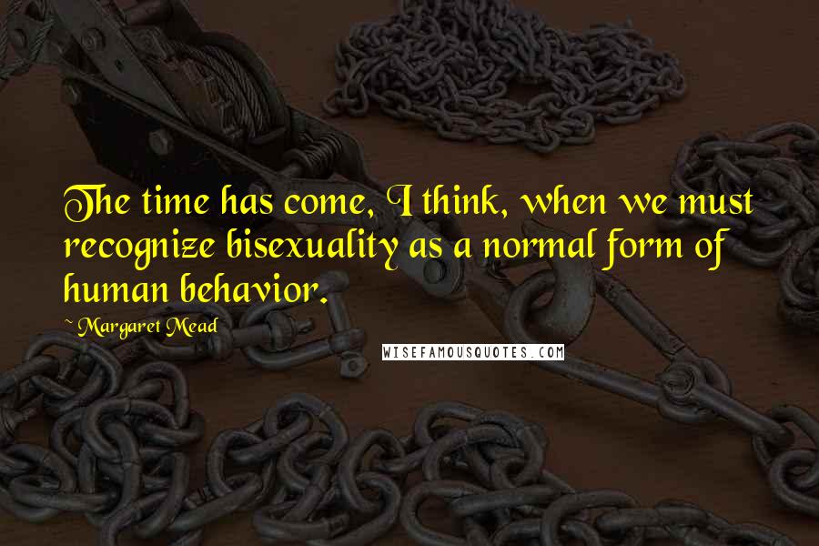Margaret Mead Quotes: The time has come, I think, when we must recognize bisexuality as a normal form of human behavior.