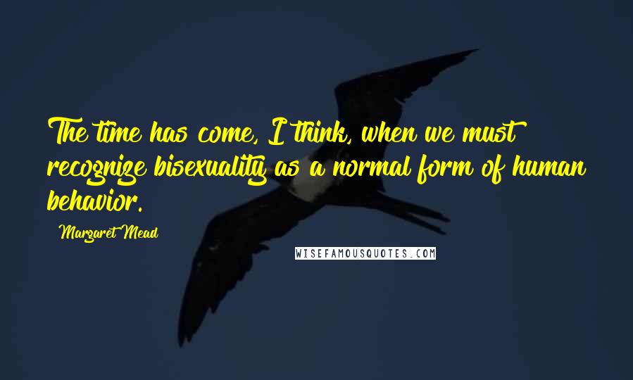 Margaret Mead Quotes: The time has come, I think, when we must recognize bisexuality as a normal form of human behavior.