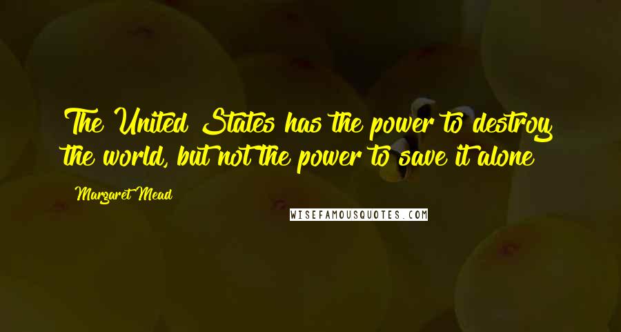 Margaret Mead Quotes: The United States has the power to destroy the world, but not the power to save it alone
