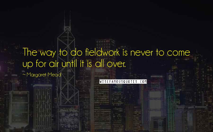 Margaret Mead Quotes: The way to do fieldwork is never to come up for air until it is all over.