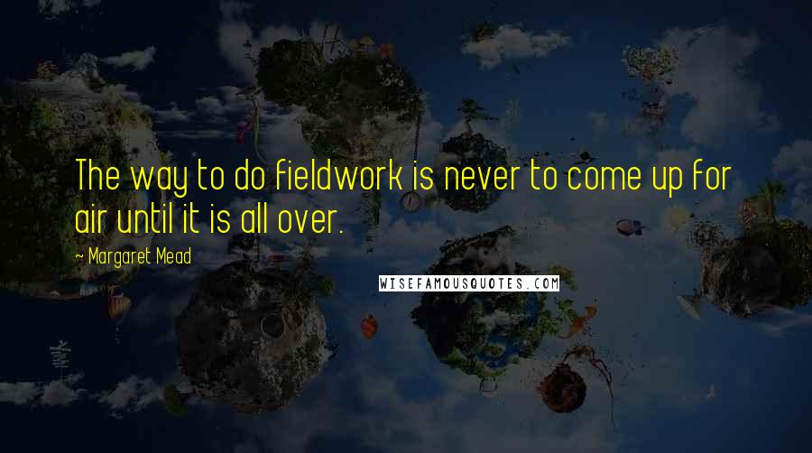 Margaret Mead Quotes: The way to do fieldwork is never to come up for air until it is all over.