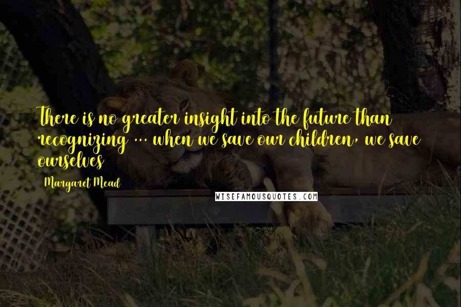 Margaret Mead Quotes: There is no greater insight into the future than recognizing ... when we save our children, we save ourselves