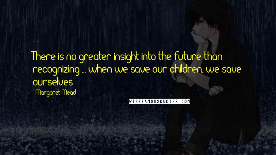 Margaret Mead Quotes: There is no greater insight into the future than recognizing ... when we save our children, we save ourselves