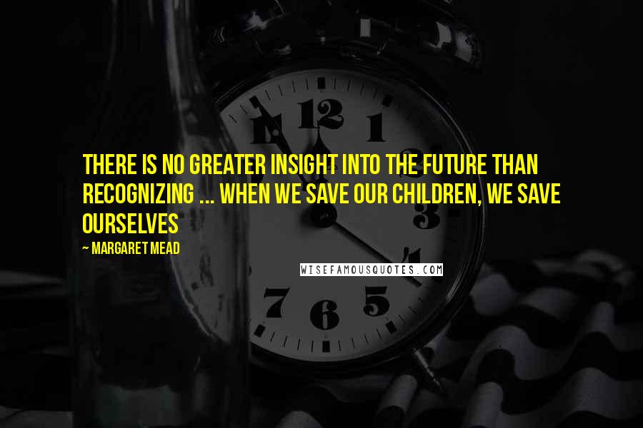 Margaret Mead Quotes: There is no greater insight into the future than recognizing ... when we save our children, we save ourselves