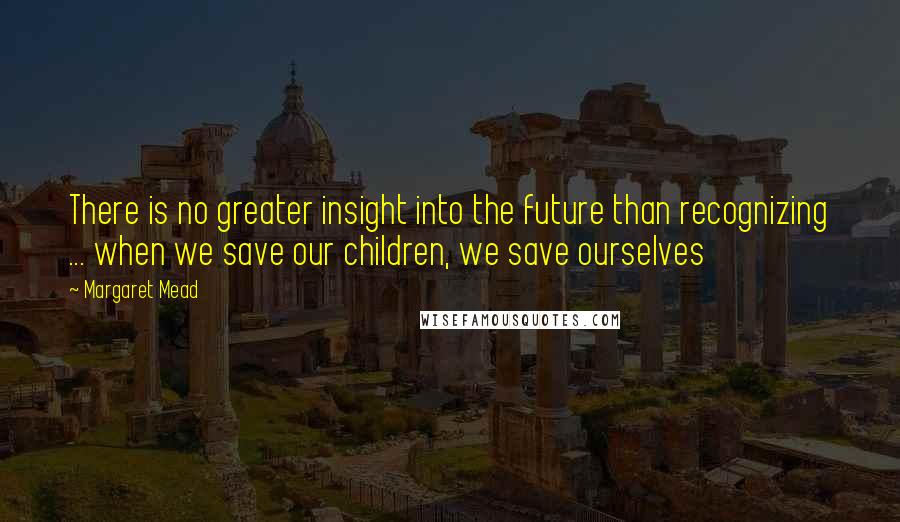 Margaret Mead Quotes: There is no greater insight into the future than recognizing ... when we save our children, we save ourselves