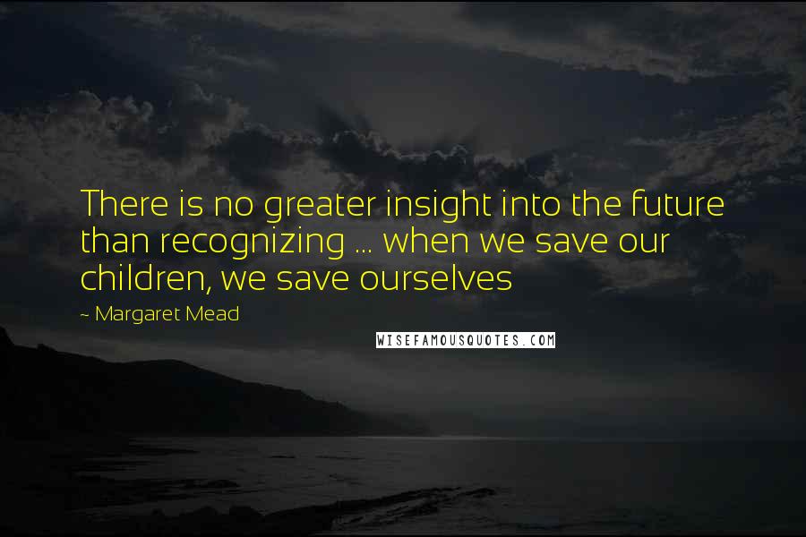 Margaret Mead Quotes: There is no greater insight into the future than recognizing ... when we save our children, we save ourselves