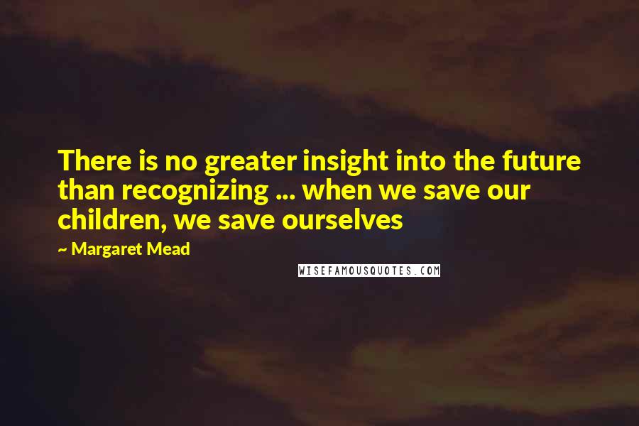 Margaret Mead Quotes: There is no greater insight into the future than recognizing ... when we save our children, we save ourselves