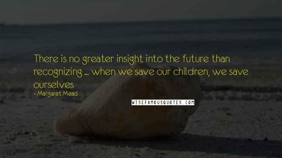 Margaret Mead Quotes: There is no greater insight into the future than recognizing ... when we save our children, we save ourselves