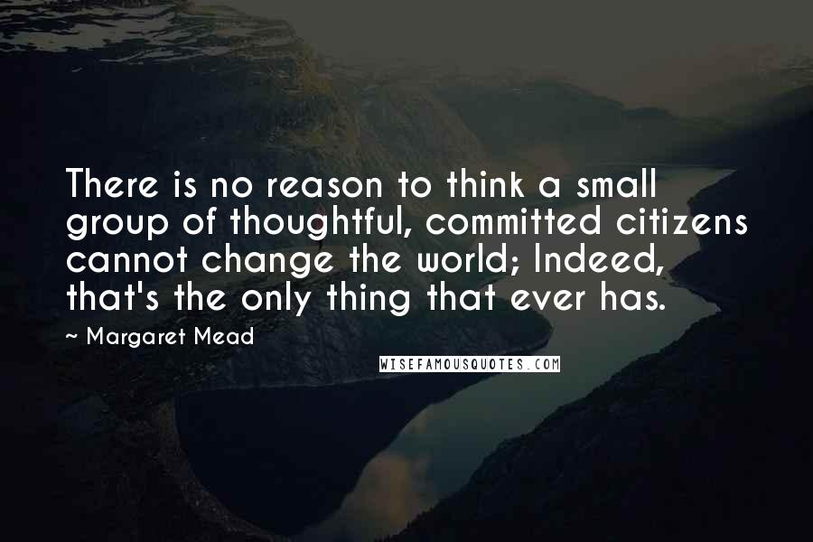 Margaret Mead Quotes: There is no reason to think a small group of thoughtful, committed citizens cannot change the world; Indeed, that's the only thing that ever has.