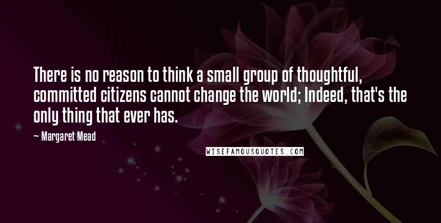 Margaret Mead Quotes: There is no reason to think a small group of thoughtful, committed citizens cannot change the world; Indeed, that's the only thing that ever has.