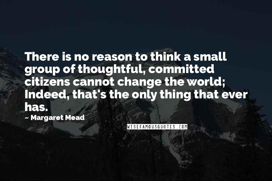 Margaret Mead Quotes: There is no reason to think a small group of thoughtful, committed citizens cannot change the world; Indeed, that's the only thing that ever has.