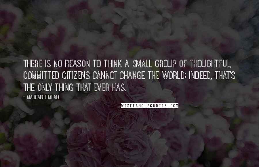 Margaret Mead Quotes: There is no reason to think a small group of thoughtful, committed citizens cannot change the world; Indeed, that's the only thing that ever has.