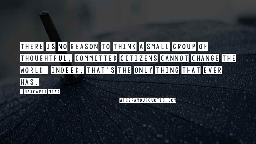 Margaret Mead Quotes: There is no reason to think a small group of thoughtful, committed citizens cannot change the world; Indeed, that's the only thing that ever has.