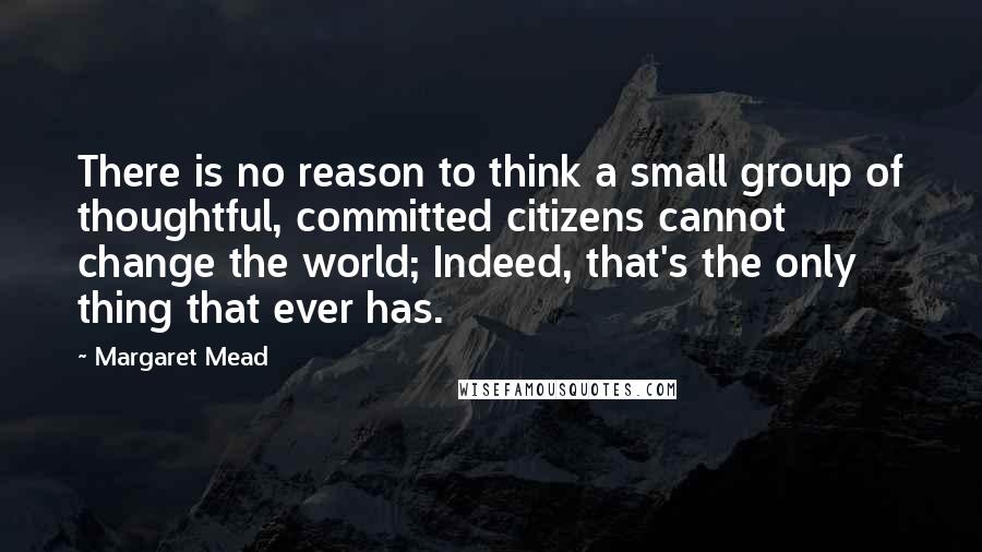 Margaret Mead Quotes: There is no reason to think a small group of thoughtful, committed citizens cannot change the world; Indeed, that's the only thing that ever has.