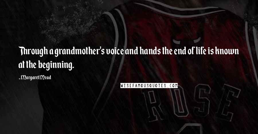Margaret Mead Quotes: Through a grandmother's voice and hands the end of life is known at the beginning.