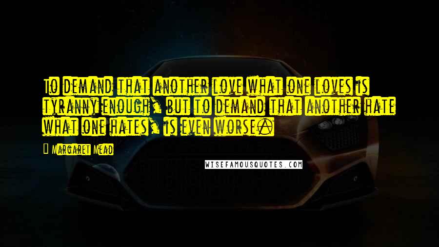 Margaret Mead Quotes: To demand that another love what one loves is tyranny enough, but to demand that another hate what one hates, is even worse.