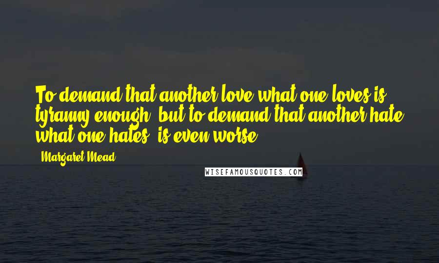 Margaret Mead Quotes: To demand that another love what one loves is tyranny enough, but to demand that another hate what one hates, is even worse.