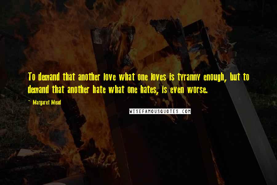 Margaret Mead Quotes: To demand that another love what one loves is tyranny enough, but to demand that another hate what one hates, is even worse.