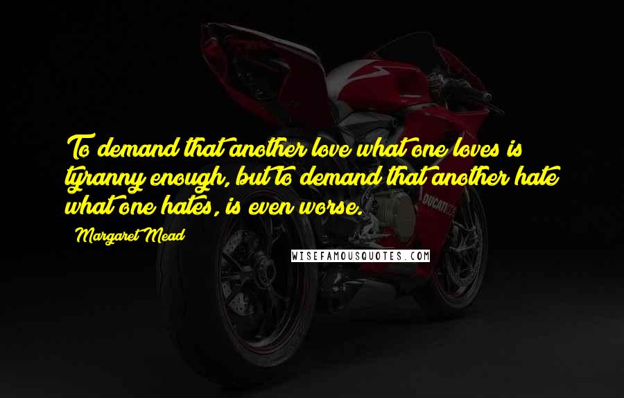 Margaret Mead Quotes: To demand that another love what one loves is tyranny enough, but to demand that another hate what one hates, is even worse.