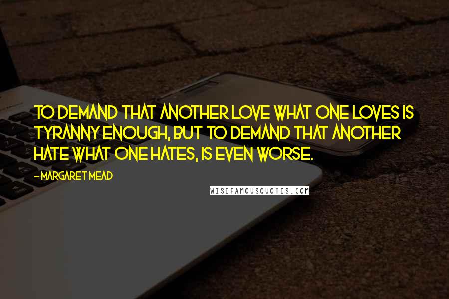 Margaret Mead Quotes: To demand that another love what one loves is tyranny enough, but to demand that another hate what one hates, is even worse.