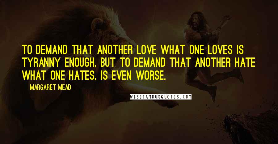 Margaret Mead Quotes: To demand that another love what one loves is tyranny enough, but to demand that another hate what one hates, is even worse.