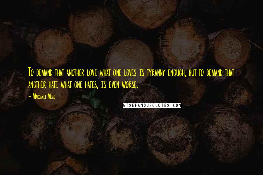 Margaret Mead Quotes: To demand that another love what one loves is tyranny enough, but to demand that another hate what one hates, is even worse.