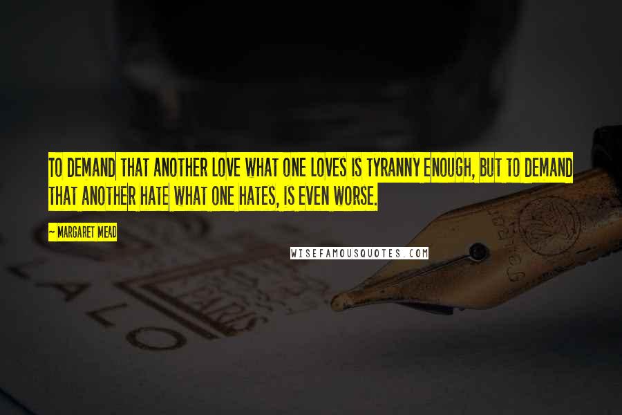 Margaret Mead Quotes: To demand that another love what one loves is tyranny enough, but to demand that another hate what one hates, is even worse.