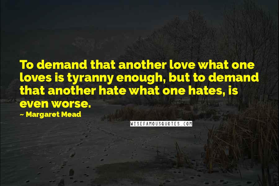 Margaret Mead Quotes: To demand that another love what one loves is tyranny enough, but to demand that another hate what one hates, is even worse.