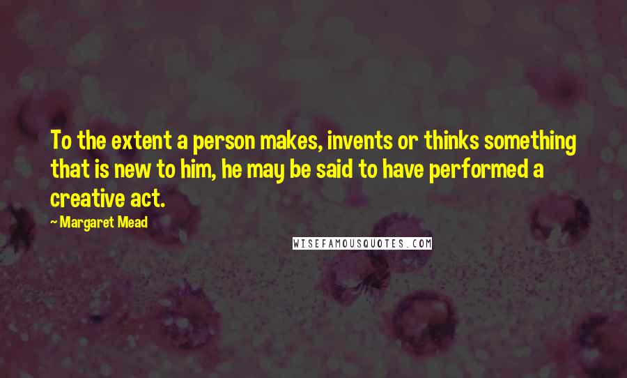Margaret Mead Quotes: To the extent a person makes, invents or thinks something that is new to him, he may be said to have performed a creative act.