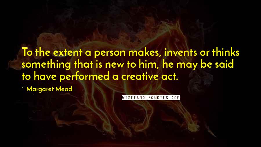 Margaret Mead Quotes: To the extent a person makes, invents or thinks something that is new to him, he may be said to have performed a creative act.