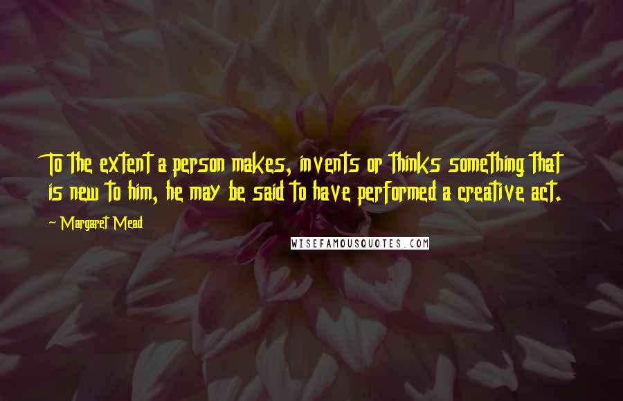 Margaret Mead Quotes: To the extent a person makes, invents or thinks something that is new to him, he may be said to have performed a creative act.