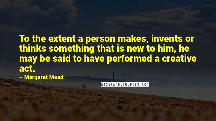 Margaret Mead Quotes: To the extent a person makes, invents or thinks something that is new to him, he may be said to have performed a creative act.