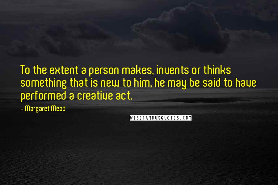 Margaret Mead Quotes: To the extent a person makes, invents or thinks something that is new to him, he may be said to have performed a creative act.