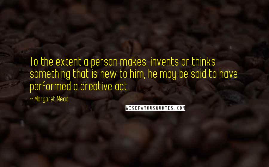 Margaret Mead Quotes: To the extent a person makes, invents or thinks something that is new to him, he may be said to have performed a creative act.