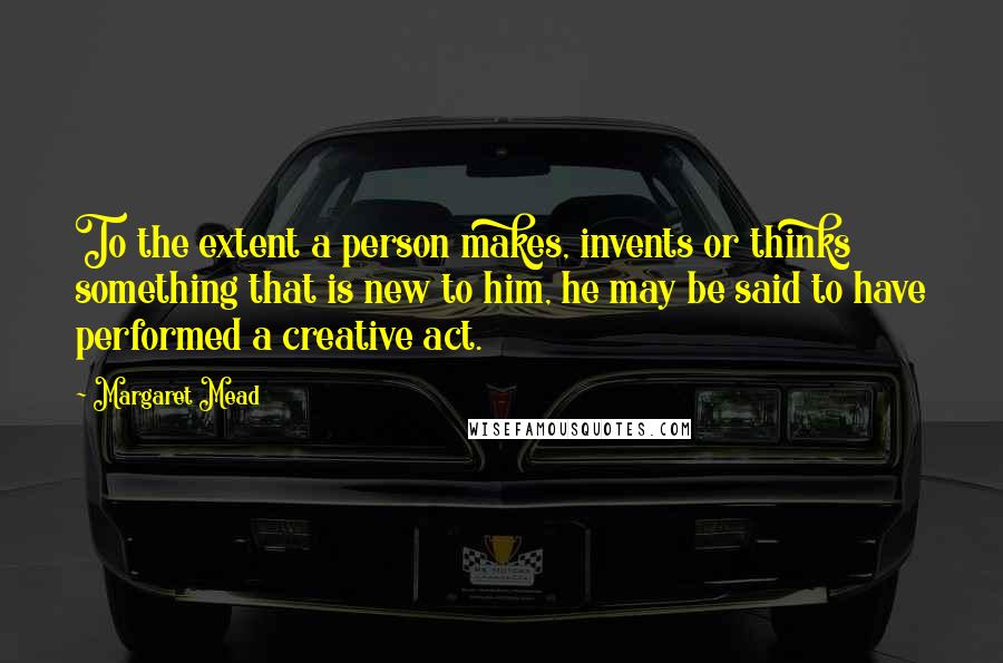 Margaret Mead Quotes: To the extent a person makes, invents or thinks something that is new to him, he may be said to have performed a creative act.