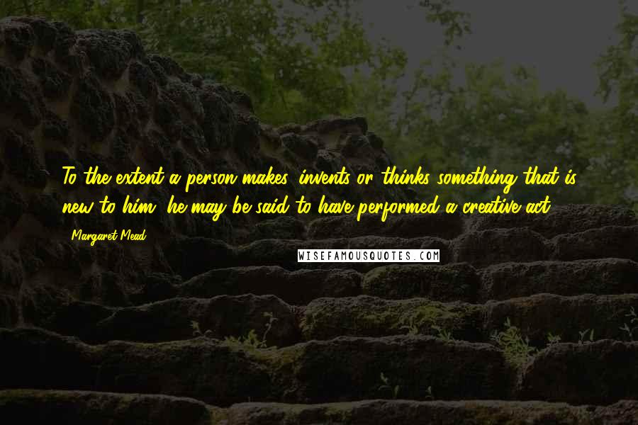 Margaret Mead Quotes: To the extent a person makes, invents or thinks something that is new to him, he may be said to have performed a creative act.