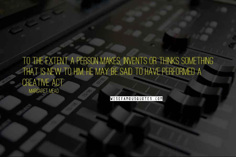 Margaret Mead Quotes: To the extent a person makes, invents or thinks something that is new to him, he may be said to have performed a creative act.