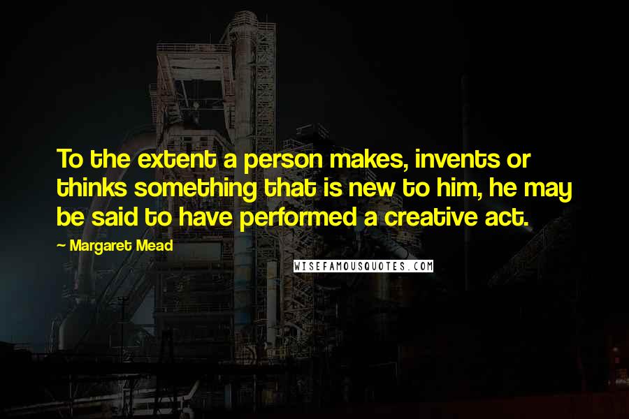 Margaret Mead Quotes: To the extent a person makes, invents or thinks something that is new to him, he may be said to have performed a creative act.