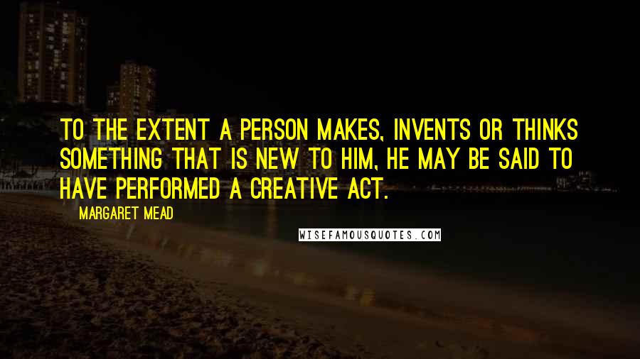 Margaret Mead Quotes: To the extent a person makes, invents or thinks something that is new to him, he may be said to have performed a creative act.