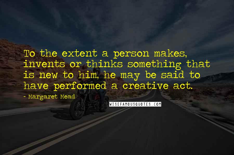 Margaret Mead Quotes: To the extent a person makes, invents or thinks something that is new to him, he may be said to have performed a creative act.