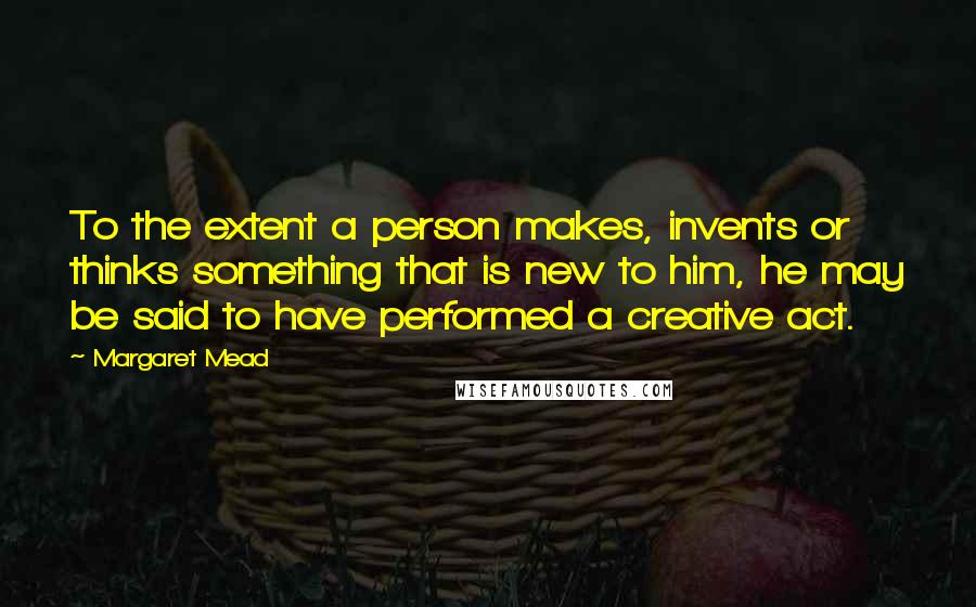 Margaret Mead Quotes: To the extent a person makes, invents or thinks something that is new to him, he may be said to have performed a creative act.