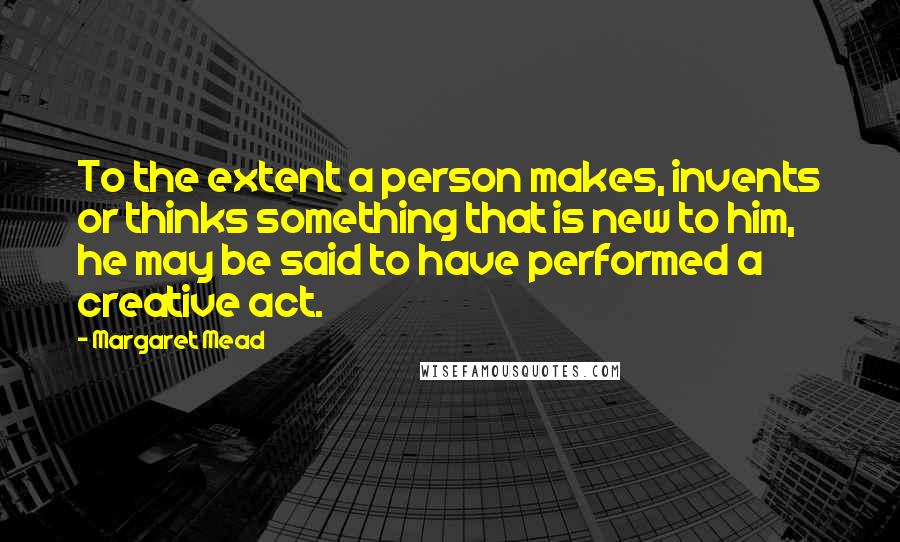 Margaret Mead Quotes: To the extent a person makes, invents or thinks something that is new to him, he may be said to have performed a creative act.