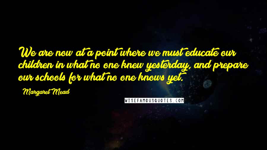 Margaret Mead Quotes: We are now at a point where we must educate our children in what no one knew yesterday, and prepare our schools for what no one knows yet.
