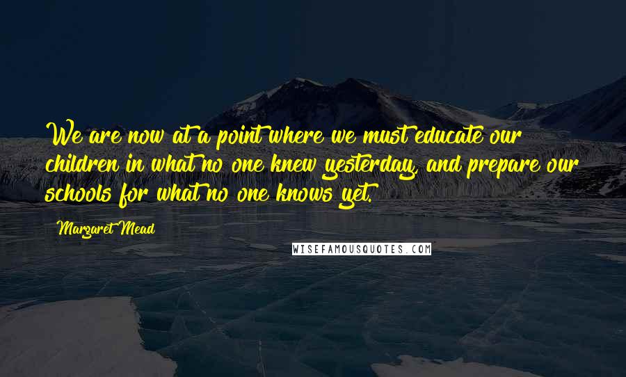 Margaret Mead Quotes: We are now at a point where we must educate our children in what no one knew yesterday, and prepare our schools for what no one knows yet.