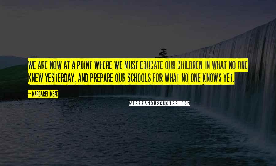Margaret Mead Quotes: We are now at a point where we must educate our children in what no one knew yesterday, and prepare our schools for what no one knows yet.
