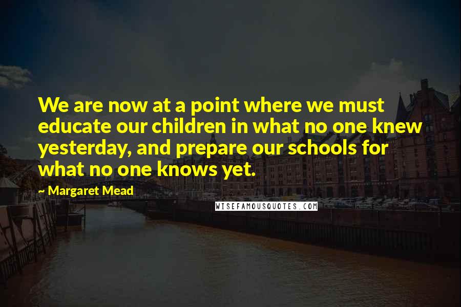 Margaret Mead Quotes: We are now at a point where we must educate our children in what no one knew yesterday, and prepare our schools for what no one knows yet.