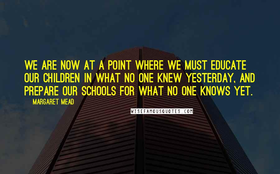 Margaret Mead Quotes: We are now at a point where we must educate our children in what no one knew yesterday, and prepare our schools for what no one knows yet.