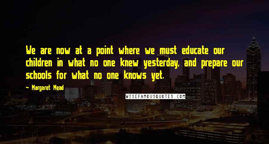 Margaret Mead Quotes: We are now at a point where we must educate our children in what no one knew yesterday, and prepare our schools for what no one knows yet.