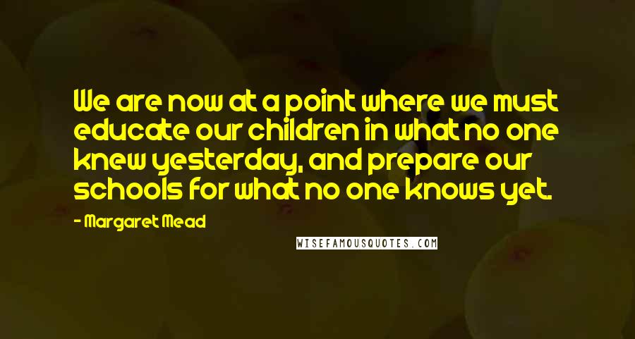 Margaret Mead Quotes: We are now at a point where we must educate our children in what no one knew yesterday, and prepare our schools for what no one knows yet.