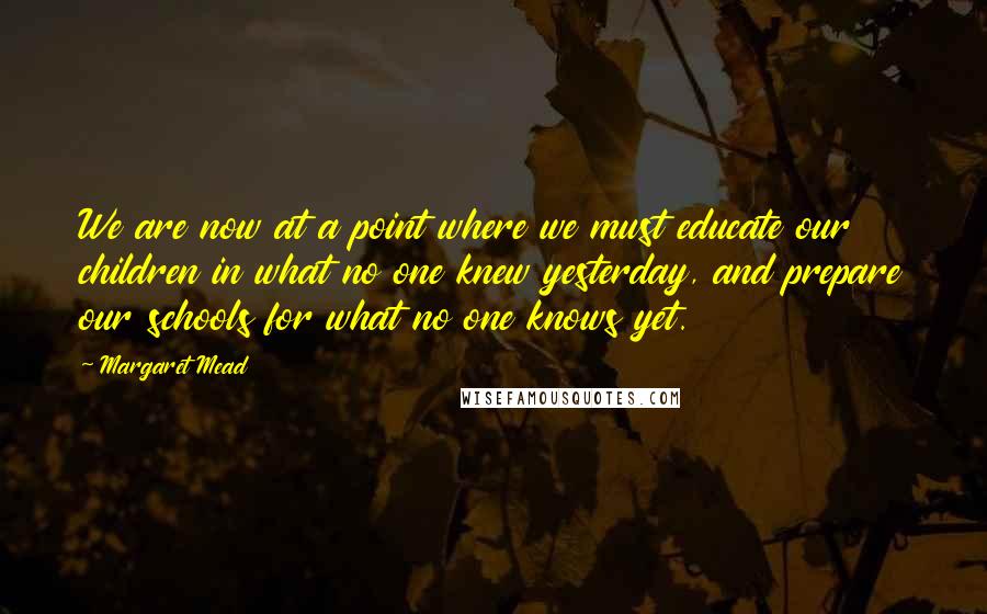 Margaret Mead Quotes: We are now at a point where we must educate our children in what no one knew yesterday, and prepare our schools for what no one knows yet.